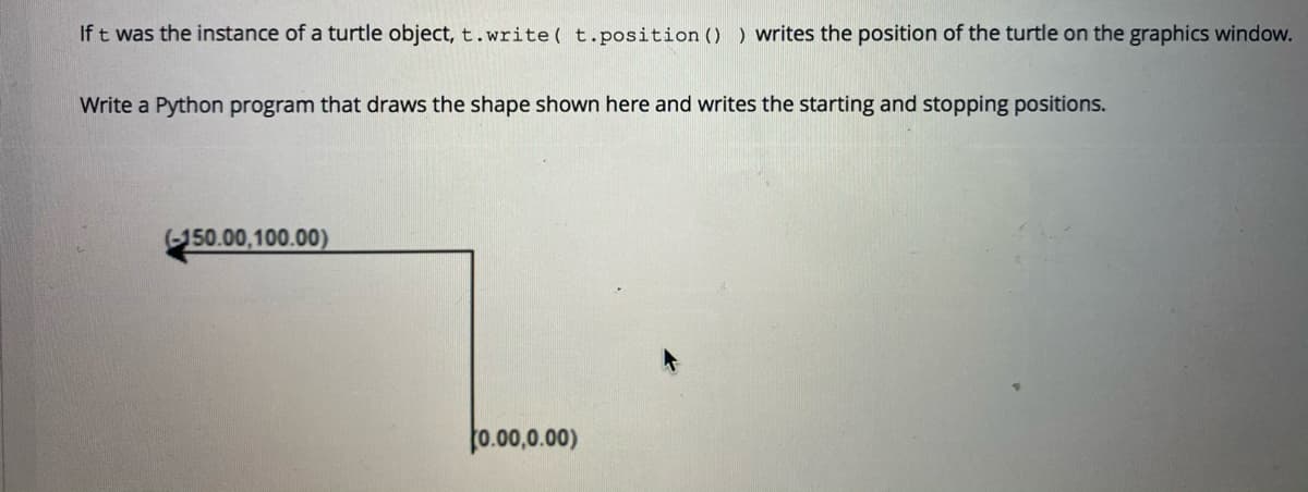 If t was the instance of a turtle object, t.write ( t.position () ) writes the position of the turtle on the graphics window.
Write a Python program that draws the shape shown here and writes the starting and stopping positions.
(-150.00,100.00)
0.00,0.00)

