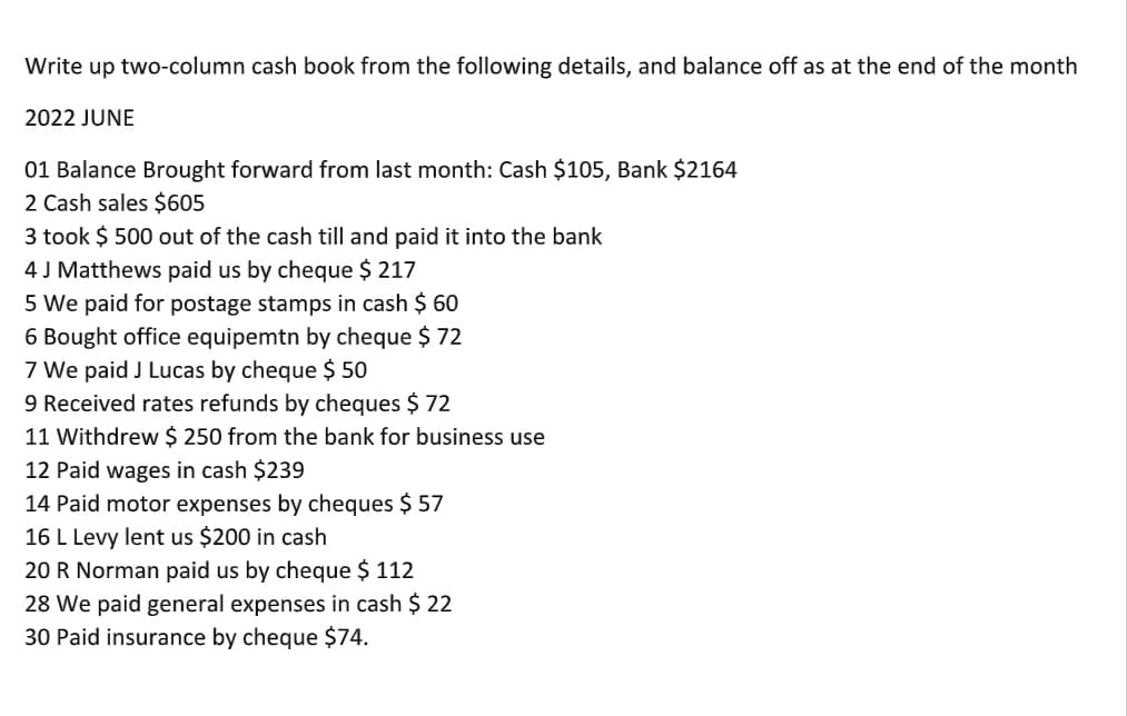 Write up two-column cash book from the following details, and balance off as at the end of the month
2022 JUNE
01 Balance Brought forward from last month: Cash $105, Bank $2164
2 Cash sales $605
3 took $ 500 out of the cash till and paid it into the bank
4 J Matthews paid us by cheque $ 217
5 We paid for postage stamps in cash $ 60
6 Bought office equipemtn by cheque $ 72
7 We paid J Lucas by cheque $ 50
9 Received rates refunds by cheques $ 72
11 Withdrew $ 250 from the bank for business use
12 Paid wages in cash $239
14 Paid motor expenses by cheques $ 57
16 L Levy lent us $200 in cash
20 R Norman paid us by cheque $ 112
28 We paid general expenses in cash $ 22
30 Paid insurance by cheque $74.