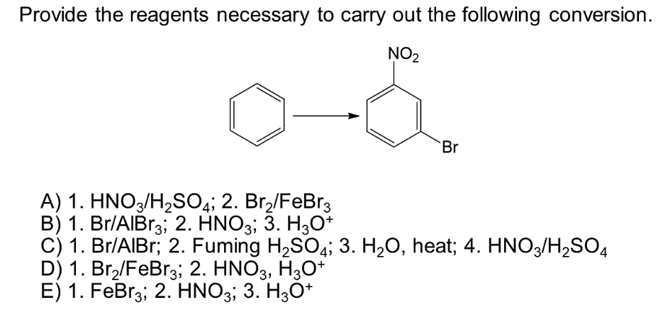 Provide the reagents necessary to carry out the following conversion.
NO₂
Br
A) 1. HNO3/H₂SO4; 2. Br₂/FeBr3
B) 1. Br/AlBr3; 2. HNO3; 3. H3O+
C) 1. Br/AIBr; 2. Fuming H₂SO4; 3. H₂O, heat; 4. HNO3/H₂SO4
D) 1. Br₂/FeBr3; 2. HNO3, H3O+
E) 1. FeBr3; 2. HNO3; 3. H3O+