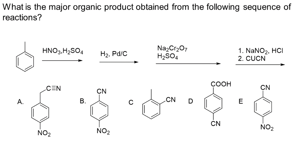 What is the major organic product obtained from the following sequence of
reactions?
A.
HNO3, H₂SO4
CEN
NO₂
B.
H₂, Pd/C
CN
NO₂
Na₂Cr₂O7
H₂SO4
CN D
COOH
CN
1. NaNO₂, HCI
2. CUCN
E
CN
NO₂