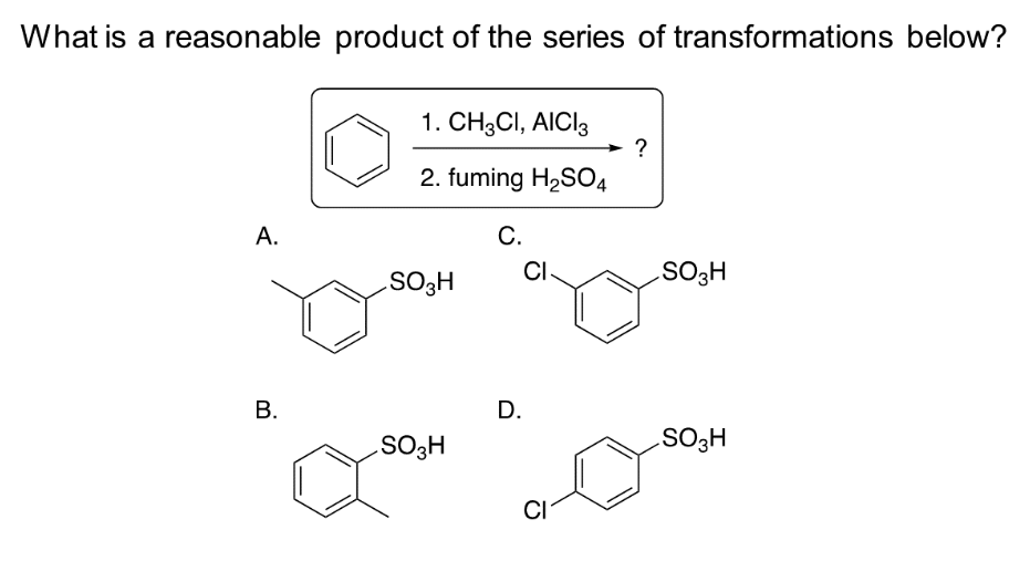 What is a reasonable product of the series of transformations below?
A.
B.
1. CH3CI, AICI3
2. fuming H₂SO4
SO3H
SO3H
C.
CI
D.
CI
?
SO3H
SO3H