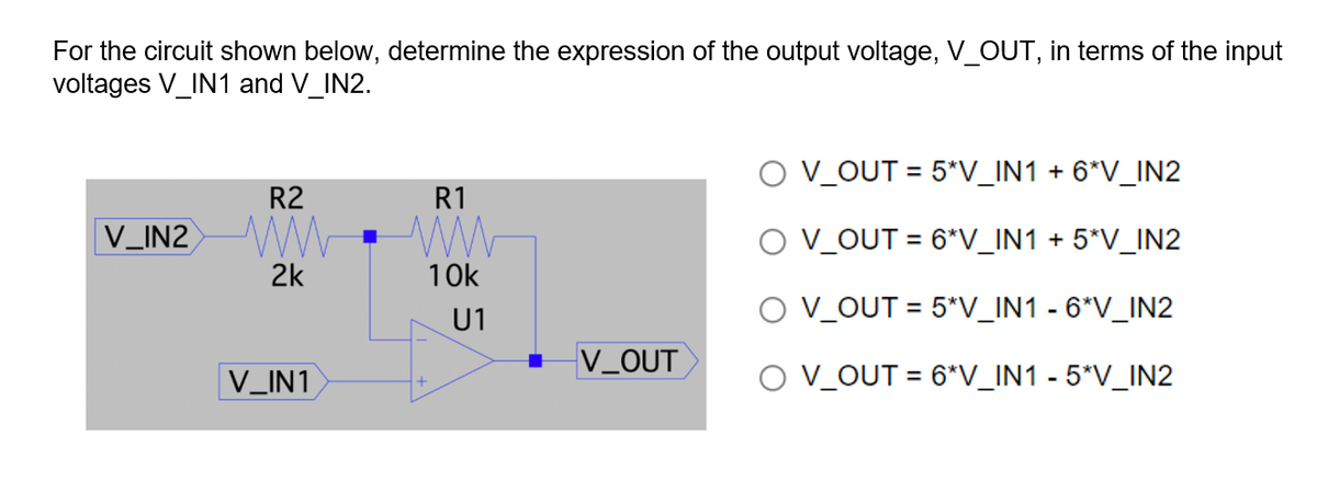 For the circuit shown below, determine the expression of the output voltage, V_OUT, in terms of the input
voltages V_IN1 and V_IN2.
O V_OUT = 5*V_IN1 + 6*V_IN2
R2
R1
V_IN2 W
O V_OUT = 6*V_IN1 + 5*V_IN2
2k
10k
U1
O V_OUT = 5*V_IN1 - 6*V_IN2
V_OUT
V_IN1
O V_OUT = 6*V_IN1 - 5*V_IN2
