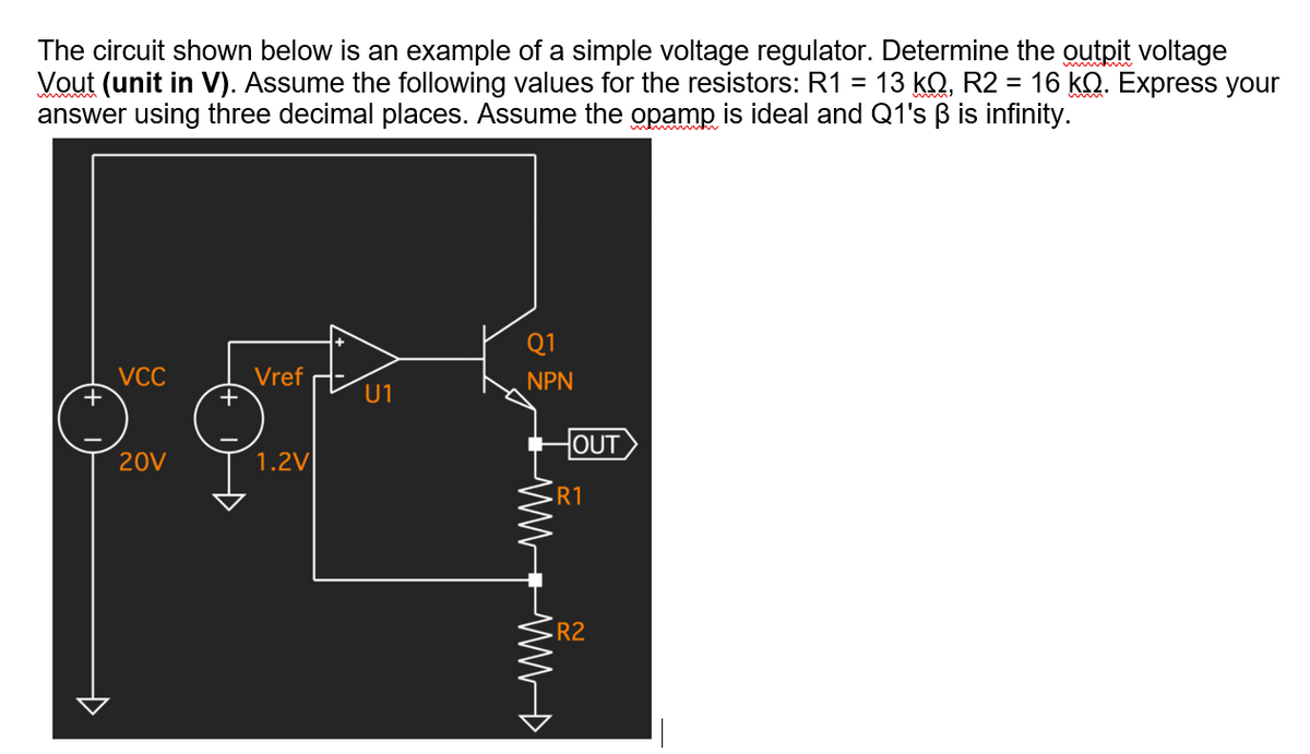 The circuit shown below is an example of a simple voltage regulator. Determine the outpit voltage
Vout (unit in V). Assume the following values for the resistors: R1 =
answer using three decimal places. Assume the opamp is ideal and Q1's B is infinity.
13 kQ, R2 = 16 kQ. Express your
Q1
VCC
Vref
NPN
U1
OUT
20V
1.2V
R1
R2
