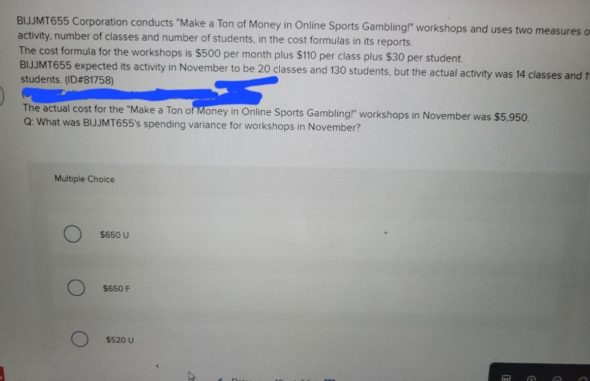 BIJJMT655 Corporation conducts "Make a Ton of Money in Online Sports Gambling!" workshops and uses two measures o
activity, number of classes and number of students, in the cost formulas in its reports.
The cost formula for the workshops is $500 per month plus $110 per class plus $30 per student.
BIJJMT655 expected its activity in November to be 20 classes and 130 students, but the actual activity was 14 classes and 12
students. (ID#81758)
The actual cost for the "Make a Ton of Money in Online Sports Gambling!" workshops in November was $5,950.
Q: What was BIJJMT655's spending variance for workshops in November?
Multiple Choice
$650 U
$650 F
$520 U