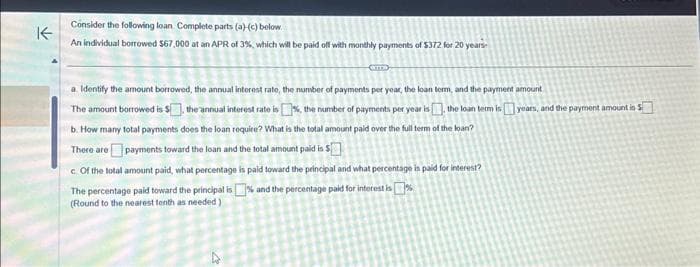 K
Consider the following loan Complete parts (a)-(c) below.
An individual borrowed $67,000 at an APR of 3%, which will be paid off with monthly payments of $372 for 20 years-
a. Identify the amount borrowed, the annual interest rate, the number of payments per year, the loan term, and the payment amount
The amount borrowed is $], the annual interest rate is 1%, the number of payments per year is the loan term is years, and the payment amount is $
b. How many total payments does the loan require? What is the total amount paid over the full term of the loan?
There are payments toward the loan and the total amount paid is $
c. Of the total amount paid, what percentage is paid toward the principal and what percentage is paid for interest?
The percentage paid toward the principal is% and the percentage paid for interest is%
(Round to the nearest tenth as needed)