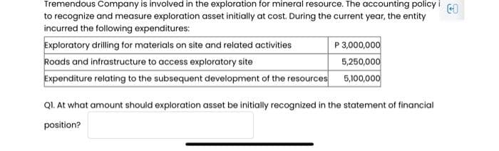 Tremendous Company is involved in the exploration for mineral resource. The accounting policy i
to recognize and measure exploration asset initially at cost. During the current year, the entity
incurred the following expenditures:
Exploratory drilling for materials on site and related activities
Roads and infrastructure to access exploratory site
Expenditure relating to the subsequent development of the resources
P 3,000,000
5,250,000
5,100,000
Ql. At what amount should exploration asset be initially recognized in the statement of financial
position?
