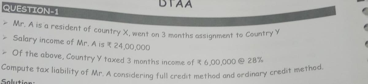 DTAA
QUESTION-1
Mr. A is a resident of country X, went on 3 months assignment to Country Y
> Salary income of Mr. A is 24,00,000
> Of the above, Country Y taxed 3 months income of 6,00,000 @ 28%
Compute tax liability of Mr. A considering full credit method and ordinary credit method.
Solution: