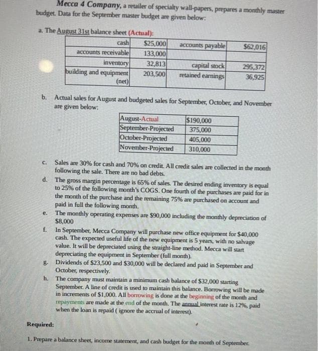 Mecca 4 Company, a retailer of specialty wall-papers, prepares a monthly master
budget. Data for the September master budget are given below:
a. The August 31st balance sheet (Actual):
cash
accounts receivable
inventory
building and equipment
(net)
$25,000
133,000
32,813
203,500
e.
accounts payable
August-Actual
September-Projected
October-Projected
November-Projected
capital stock
retained earnings
b. Actual sales for August and budgeted sales for September, October, and November
are given below:
$62,016
$190,000
375,000
405,000
310,000
295,372
36,925
C. Sales are 30% for cash and 70% on credit. All credit sales are collected in the month
following the sale. There are no bad debts.
d. The gross margin percentage is 65% of sales. The desired ending inventory is equal
to 25% of the following month's COGS. One fourth of the purchases are paid for in
the month of the purchase and the remaining 75% are purchased on account and
paid in full the following month.
The monthly operating expenses are $90,000 including the monthly depreciation of
$8,000
f.
In September, Mecca Company will purchase new office equipment for $40,000
cash. The expected useful life of the new equipment is 5 years, with no salvage
value. It will be depreciated using the straight-line method. Mecca will start
depreciating the equipment in September (full month).
g. Dividends of $23,500 and $30,000 will be declared and paid in September and
October, respectively.
h. The company must maintain a minimum cash balance of $32,000 starting
September. A line of credit is used to maintain this balance. Borrowing will be made
in increments of $1,000. All borrowing is done at the beginning of the month and
repayments are made at the end of the month. The annual interest rate is 12%, paid
when the loan is repaid ( ignore the accrual of interest).
Required:
1. Prepare a balance sheet, income statement, and cash budget for the month of September.