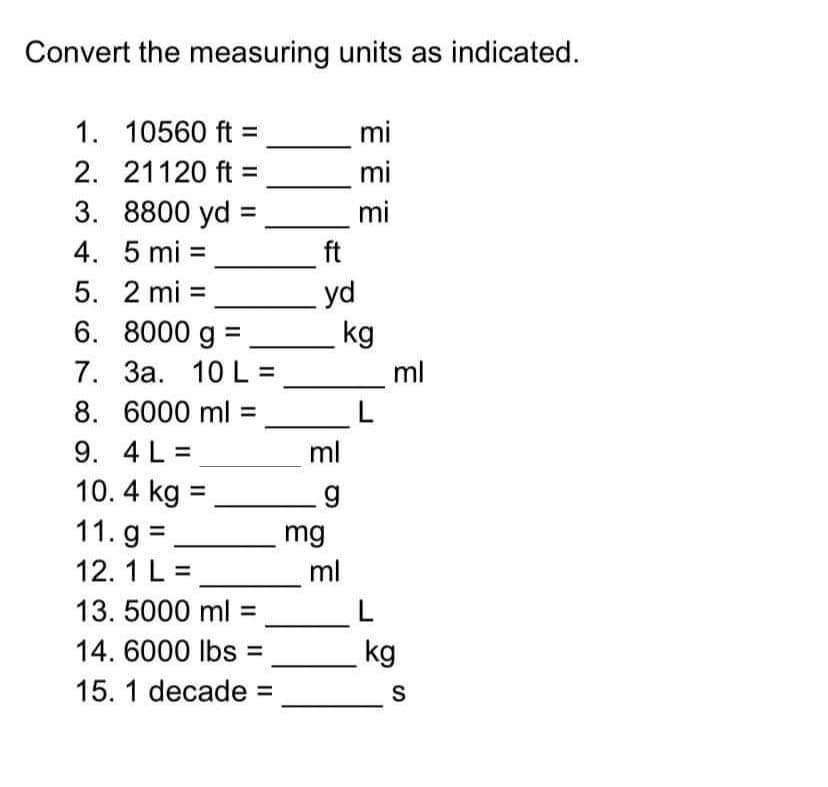 Convert the measuring units as indicated.
1. 10560 ft =
mi
2. 21120 ft =
mi
3. 8800 yd
4. 5 mi =
mi
ft
5. 2 mi =
6. 8000 g =
7. 3a. 10 L =
8. 6000 ml =
yd
kg
ml
9. 4 L =
ml
10. 4 kg =
11. g =
mg
ml
12. 1 L =
13. 5000 ml =
14. 6000 lbs
kg
15. 1 decade =
S
