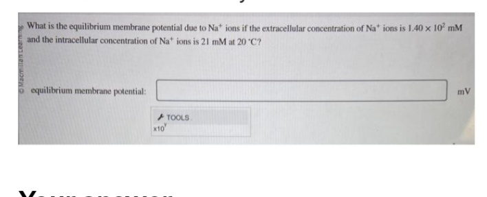 Macmillan Learning
What is the equilibrium membrane potential due to Na* ions if the extracellular concentration of Na* ions is 1.40 x 10² mM
and the intracellular concentration of Na+ ions is 21 mM at 20°C?
equilibrium membrane potential:
x10
TOOLS
mV