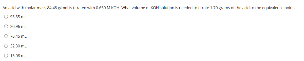 An acid with molar mass 84.48 g/mol is titrated with 0.650 M KOH. What volume of KOH solution is needed to titrate 1.70 grams of the acid to the equivalence point.
O 93.35 mL
O 30.96 mL
O 76.45 mL
O 32.30 mL
13.08 mL
