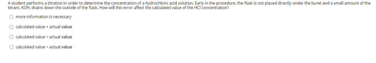 A student performs a titration in order to determine the concentration of a hydrochloric acid solution. Early in the procedure, the flask is not placed directly under the buret and a small amount of the
titrant, KOH, drains down the outside of the flask. How will this error affect the calculated value of the HCI concentration?
O more information is necessary
O calculated value = actual value
O calculated value > actual value
O calculated value < actual value
