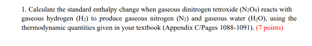 1. Calculate the standard enthalpy change when gaseous dinitrogen tetroxide (N2O4) reacts with
gaseous hydrogen (H2) to produce gaseous nitrogen (N2) and gaseous water (H2O), using the
thermodynamic quantities given in your textbook (Appendix C/Pages 1088-1091). (7 points)
