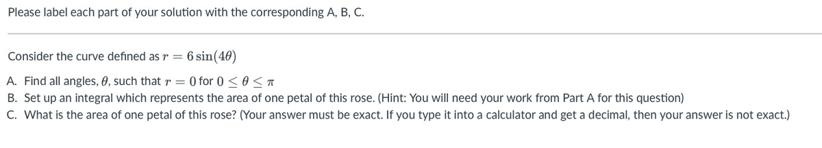 Please label each part of your solution with the corresponding A, B, C.
Consider the curve defined as r = 6 sin(40)
A. Find all angles, 0, such that r = 0 for 0 ≤ 0 ≤ T
B. Set up an integral which represents the area of one petal of this rose. (Hint: You will need your work from Part A for this question)
C. What is the area of one petal of this rose? (Your answer must be exact. If you type it into a calculator and get a decimal, then your answer is not exact.)