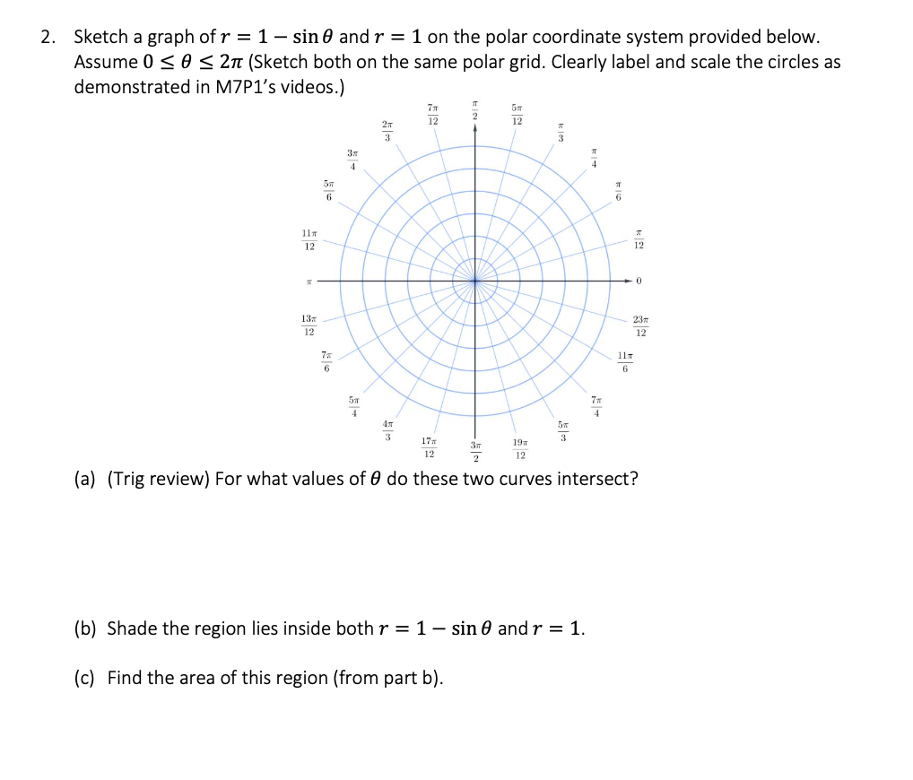 2. Sketch a graph of r = 1 - sin 0 and r = 1 on the polar coordinate system provided below.
Assume 0 ≤ 0 ≤ 2π (Sketch both on the same polar grid. Clearly label and scale the circles as
demonstrated in M7P1's videos.)
11 T
12
T
13
12
5T
6
7%
6
3x
4
5T
4
2T
3
3
7T
12
17m
12
2
12
19T
12
5T
3
4
(b) Shade the region lies inside both r = 1 - sin 0 and r = 1.
(c) Find the area of this region (from part b).
T
12
0
23m
12
11T
6
3T
2
(a) (Trig review) For what values of 0 do these two curves intersect?