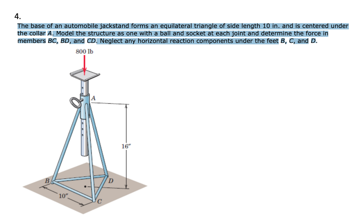 4.
The base of an automobile jackstand forms an equilateral triangle of side length 10 in. and is centered under
the collar A. Model the structure as one with a ball and socket at each joint and determine the force in
members BC, BD, and CD. Neglect any horizontal reaction components under the feet B, C, and D.
800 lb
16"
10"
