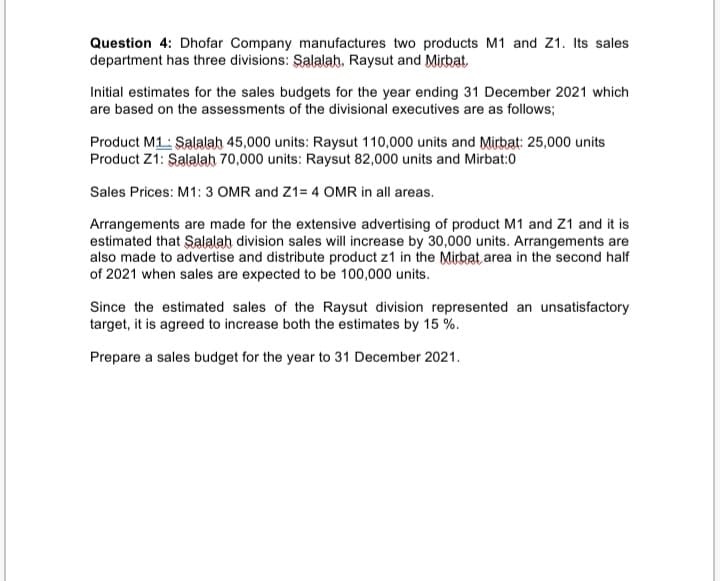 Question 4: Dhofar Company manufactures two products M1 and Z1. Its sales
department has three divisions: Salalah, Raysut and Mirbat
Initial estimates for the sales budgets for the year ending 31 December 2021 which
are based on the assessments of the divisional executives are as follows;
Product M1: Salalah 45,000 units: Raysut 110,000 units and Mirbat: 25,000 units
Product Z1: Şalalah 70,000 units: Raysut 82,000 units and Mirbat:0
Sales Prices: M1: 3 OMR and Z1= 4 OMR in all areas.
Arrangements are made for the extensive advertising of product M1 and Z1 and it is
estimated that Salalah division sales will increase by 30,000 units. Arrangements are
also made to advertise and distribute product z1 in the Mirbat area in the second half
of 2021 when sales are expected to be 100,000 units.
Since the estimated sales of the Raysut division represented an unsatisfactory
target, it is agreed to increase both the estimates by 15 %.
Prepare a sales budget for the year to 31 December 2021.
