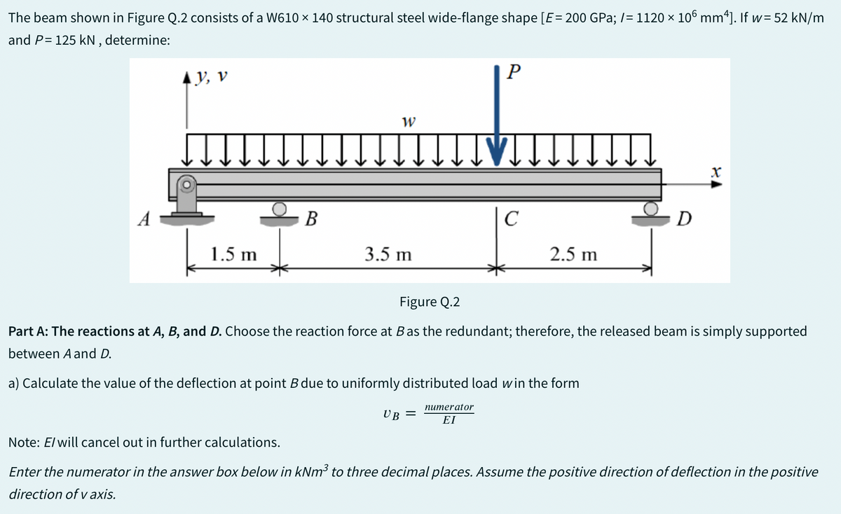 The beam shown in Figure Q.2 consists of a W610 × 140 structural steel wide-flange shape [E = 200 GPa; /= 1120 × 106 mm4]. If w= 52 kN/m
and P= 125 kN, determine:
A
y, v
1.5 m
B
W
3.5 m
UB
P
=
с
2.5 m
D
Figure Q.2
Part A: The reactions at A, B, and D. Choose the reaction force at B as the redundant; therefore, the released beam is simply supported
between A and D.
a) Calculate the value of the deflection at point B due to uniformly distributed load win the form
numerator
ΕΙ
X
Note: E/ will cancel out in further calculations.
Enter the numerator in the answer box below in kNm³ to three decimal places. Assume the positive direction of deflection in the positive
direction of v axis.