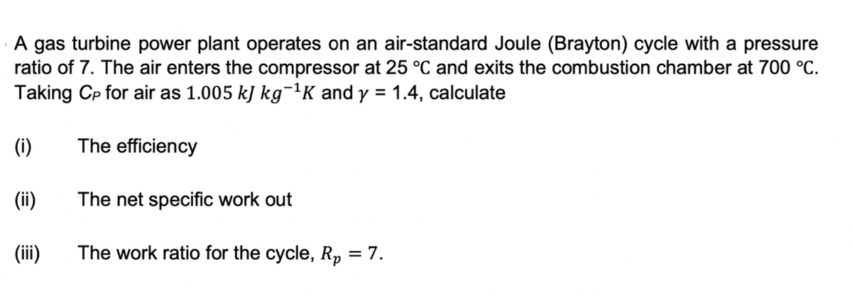 A gas turbine power plant operates on an air-standard Joule (Brayton) cycle with a pressure
ratio of 7. The air enters the compressor at 25 °C and exits the combustion chamber at 700 °C.
Taking Cp for air as 1.005 kJ kg¯¹K and y = 1.4, calculate
(i)
The efficiency
(ii)
The net specific work out
(iii)
The work ratio for the cycle, Rp = 7.