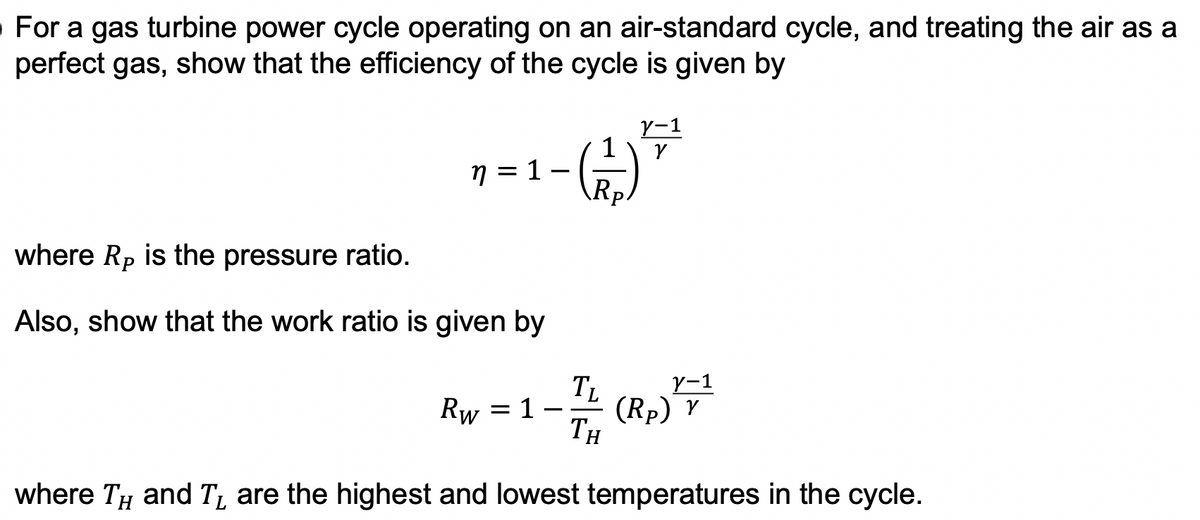 For a gas turbine power cycle operating on an air-standard cycle, and treating the air as a
perfect gas, show that the efficiency of the cycle is given by
Y-1
n = 1.
-
(+7)
where Rp is the pressure ratio.
Also, show that the work ratio is given by
TL
Y-1
Rw
= 1
-
(Rp) Y
TH
where TH and T are the highest and lowest temperatures in the cycle.
L