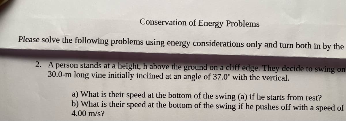 Conservation of Energy Problems
Please solve the following problems using energy considerations only and turn both in by the
2. A person stands at a height, h above the ground on a cliff edge. They decide to swing on
30.0-m long vine initially inclined at an angle of 37.0° with the vertical.
a) What is their speed at the bottom of the swing (a) if he starts from rest?
b) What is their speed at the bottom of the swing if he pushes off with a speed of
4.00 m/s?