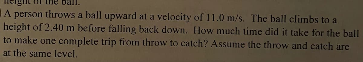 ball.
A person throws a ball upward at a velocity of 11.0 m/s. The ball climbs to a
height of 2.40 m before falling back down. How much time did it take for the ball
to make one complete trip from throw to catch? Assume the throw and catch are
at the same level.