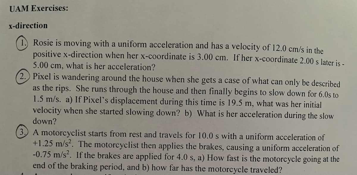 UAM Exercises:
x-direction
Rosie is moving with a uniform acceleration and has a velocity of 12.0 cm/s in the
positive x-direction when her x-coordinate is 3.00 cm. If her x-coordinate 2.00 s later is -
what is her acceleration?
5.00 cm,
2. Pixel is wandering around the house when she gets a case of what can only be described
as the rips. She runs through the house and then finally begins to slow down for 6.0s to
1.5 m/s. a) If Pixel's displacement during this time is 19.5 m, what was her initial
velocity when she started slowing down? b) What is her acceleration during the slow
down?
(3.) A motorcyclist starts from rest and travels for 10.0 s with a uniform acceleration of
+1.25 m/s². The motorcyclist then applies the brakes, causing a uniform acceleration of
-0.75 m/s². If the brakes are applied for 4.0 s, a) How fast is the motorcycle going at the
end of the braking period, and b) how far has the motorcycle traveled?
