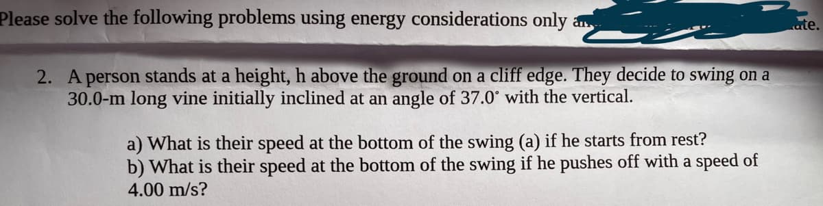 Please solve the following problems using energy considerations only
2. A person stands at a height, h above the ground on a cliff edge. They decide to swing on a
30.0-m long vine initially inclined at an angle of 37.0° with the vertical.
a) What is their speed at the bottom of the swing (a) if he starts from rest?
b) What is their speed at the bottom of the swing if he pushes off with a speed of
4.00 m/s?
ate.