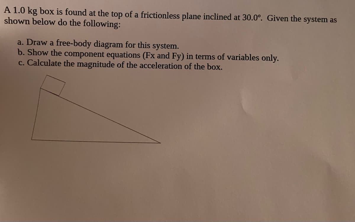 A 1.0 kg box is found at the top of a frictionless plane inclined at 30.0°. Given the system as
shown below do the following:
a. Draw a free-body diagram for this system.
b. Show the component equations (Fx and Fy) in terms of variables only.
c. Calculate the magnitude of the acceleration of the box.