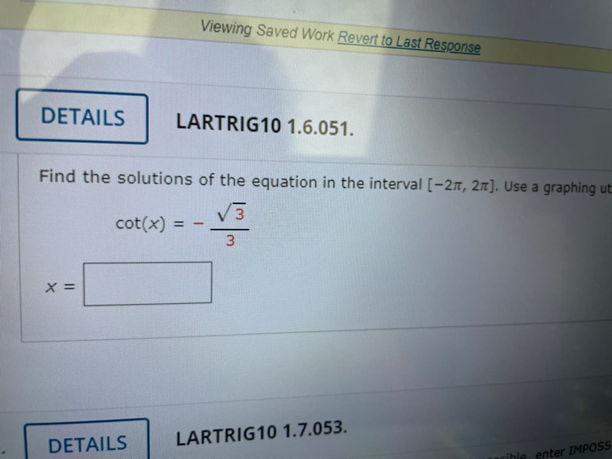 Viewing Saved Work Revert to Last Response
DETAILS
LARTRIG10 1.6.051.
Find the solutions of the equation in the interval [-27, 2n]. Use a graphing ut
cot(x) =
3
DETAILS
LARTRIG10 1.7.053.
rible, enter IMPOSS
