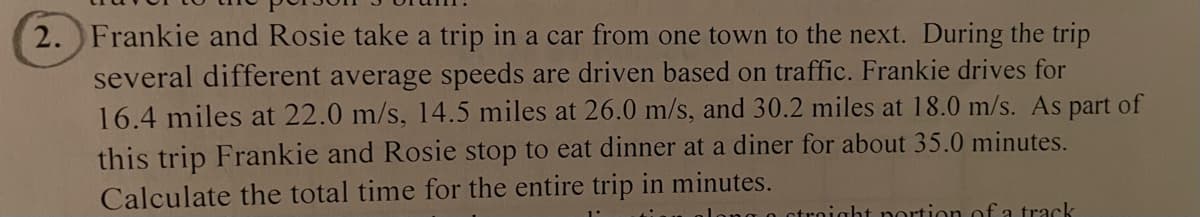 2. Frankie and Rosie take a trip in a car from one town to the next. During the trip
several different average speeds are driven based on traffic. Frankie drives for
16.4 miles at 22.0 m/s, 14.5 miles at 26.0 m/s, and 30.2 miles at 18.0 m/s. As part of
this trip Frankie and Rosie stop to eat dinner at a diner for about 35.0 minutes.
Calculate the total time for the entire trip in minutes.
o straight portion of a track