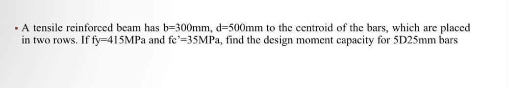 ▪ A tensile reinforced beam has b=300mm, d-500mm to the centroid of the bars, which are placed
in two rows. If fy=415MPa and fe'=35MPa, find the design moment capacity for 5D25mm bars