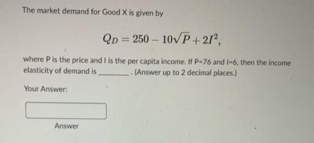 The market demand for Good X is given by
QD=250-10√P+21²,
where P is the price and I is the per capita income. If P-76 and 1-6, then the income
elasticity of demand is
.(Answer up to 2 decimal places.)
Your Answer:
Answer