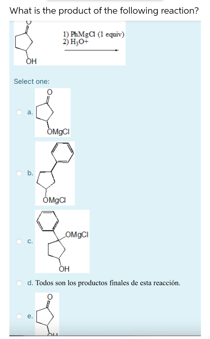 What is the product of the following reaction?
1) PhMgCa (1 equiv)
2) Но+
ОН
Select one:
a.
ÔMGCI
b.
ÔMGCI
OMGCI
ОН
d. Todos son los productos finales de esta reacción.
a.

