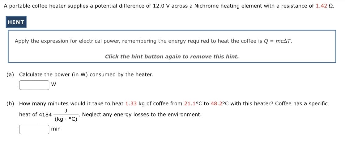 A portable coffee heater supplies a potential difference of 12.0 V across a Nichrome heating element with a resistance of 1.42 0.
HINT
Apply the expression for electrical power, remembering the energy required to heat the coffee is Q = mcAT.
Click the hint button again to remove this hint.
(a) Calculate the power (in W) consumed by the heater.
W
(b) How many minutes would it take to heat 1.33 kg of coffee from 21.1°C to 48.2°C with this heater? Coffee has a specific
J
heat of 4184
Neglect any energy losses to the environment.
(kg. °C)
min