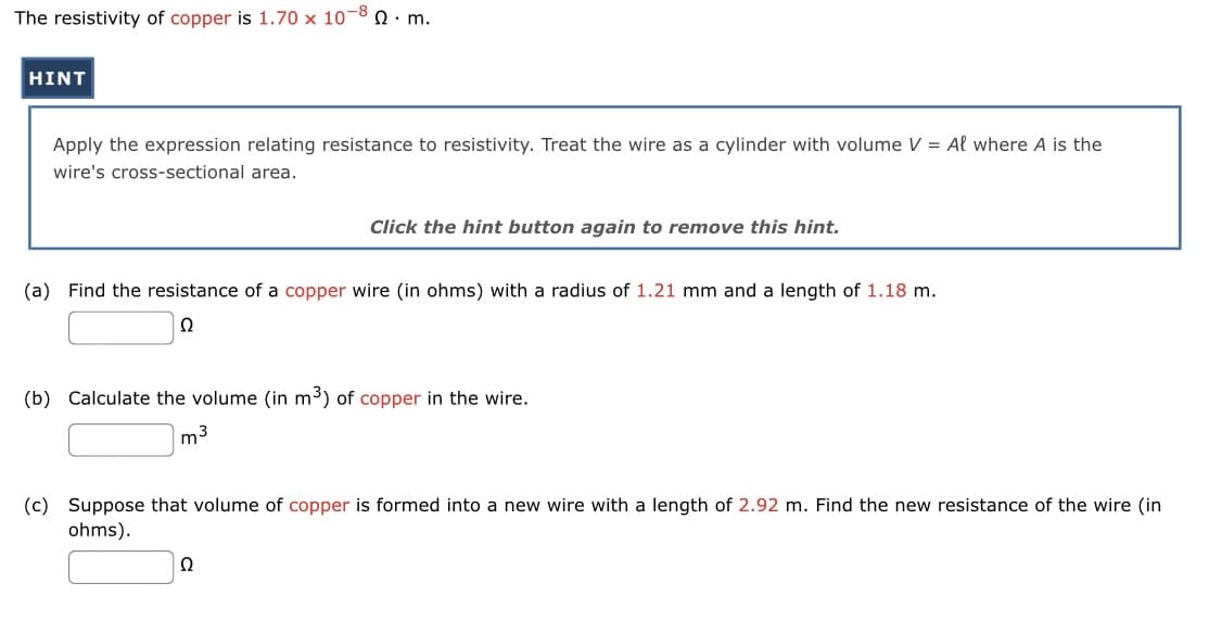 The resistivity of copper is 1.70 x 10-80 m.
HINT
Apply the expression relating resistance to resistivity. Treat the wire as a cylinder with volume V = Al where A is the
wire's cross-sectional area.
Click the hint button again to remove this hint.
(a) Find the resistance of a copper wire (in ohms) with a radius of 1.21 mm and a length of 1.18 m.
Ω
(b) Calculate the volume (in m³) of copper in the wire.
m3
(c) Suppose that volume of copper is formed into a new wire with a length of 2.92 m. Find the new resistance of the wire (in
ohms).
22