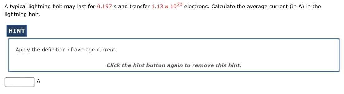A typical lightning bolt may last for 0.197 s and transfer 1.13 x 1020 electrons. Calculate the average current (in A) in the
lightning bolt.
HINT
Apply the definition of average current.
A
Click the hint button again to remove this hint.