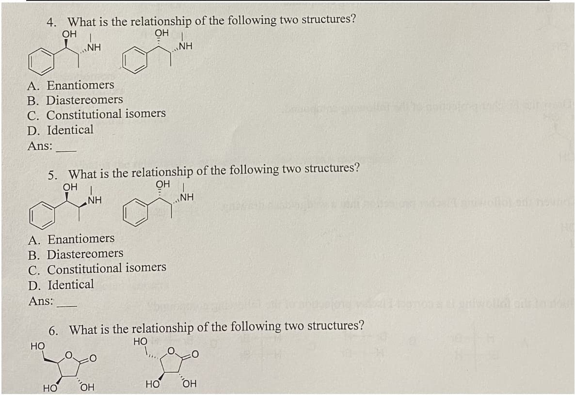 4. What is the relationship of the following two structures?
OH
OH
I
NH
A. Enantiomers
B. Diastereomers
C. Constitutional isomers
D. Identical
Ans:
5. What is the relationship of the following two structures?
OH
OH
NH
A. Enantiomers
B. Diastereomers
C. Constitutional isomers
D. Identical
Ans:
HO
6. What is the relationship of the following two structures?
HO
OH
NH
HO
HO
1
NH
ОН
o pontusional
uniwelldors to fo