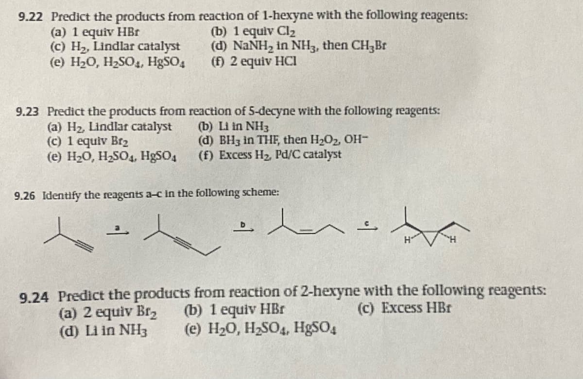 9.22 Predict the products from reaction of 1-hexyne with the following reagents:
(b) 1 equiv Cl₂
(a) 1 equiv HBr
(c) H₂, Lindlar catalyst
(e) H₂O, H₂SO4, HgSO4
(d) NaNH₂ in NH3, then CH₂ Br
(f) 2 equiv HCI
9.23 Predict the products from reaction of 5-decyne with the following reagents:
(b) Li in NH3
(d) BH3 in THF, then H₂O₂, OH-
(f) Excess H₂, Pd/C catalyst
(a) H₂, Lindlar catalyst
(c) 1 equiv Br₂
(e) H₂O, H₂SO4, HgSO4
9.26 Identify the reagents a-c in the following scheme:
=
9.24 Predict the products from reaction of 2-hexyne with the following reagents:
(b) 1 equiv HBr
(a) 2 equiv Br₂
(c) Excess HBr
(d) Li in NH3
(e) H₂O, H₂SO4, HgSO4