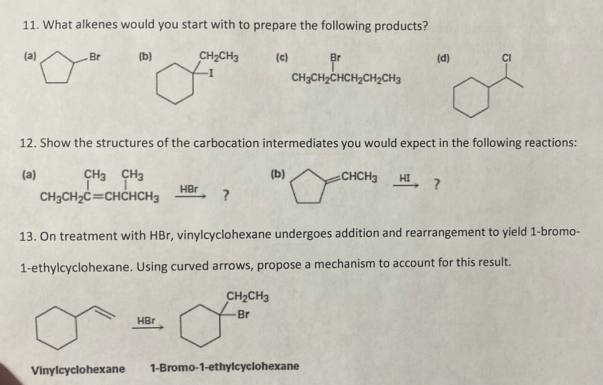 11. What alkenes would you start with to prepare the following products?
(a)
-Br
(b)
Vinylcyclohexane
CH₂CH3
HBr
HBr
12. Show the structures of the carbocation intermediates you would expect in the following reactions:
(a)
CH3 CH3
CHCH3 HI ?
CH3CH₂C=CHCHCH3
?
(b)
Br
CH3CH₂CHCH₂CH₂CH3
CH₂CH3
Br
13. On treatment with HBr, vinylcyclohexane undergoes addition and rearrangement to
1-ethylcyclohexane. Using curved arrows, propose a mechanism to account for this result.
(d)
1-Bromo-1-ethylcyclohexane
CI
1-bromo-