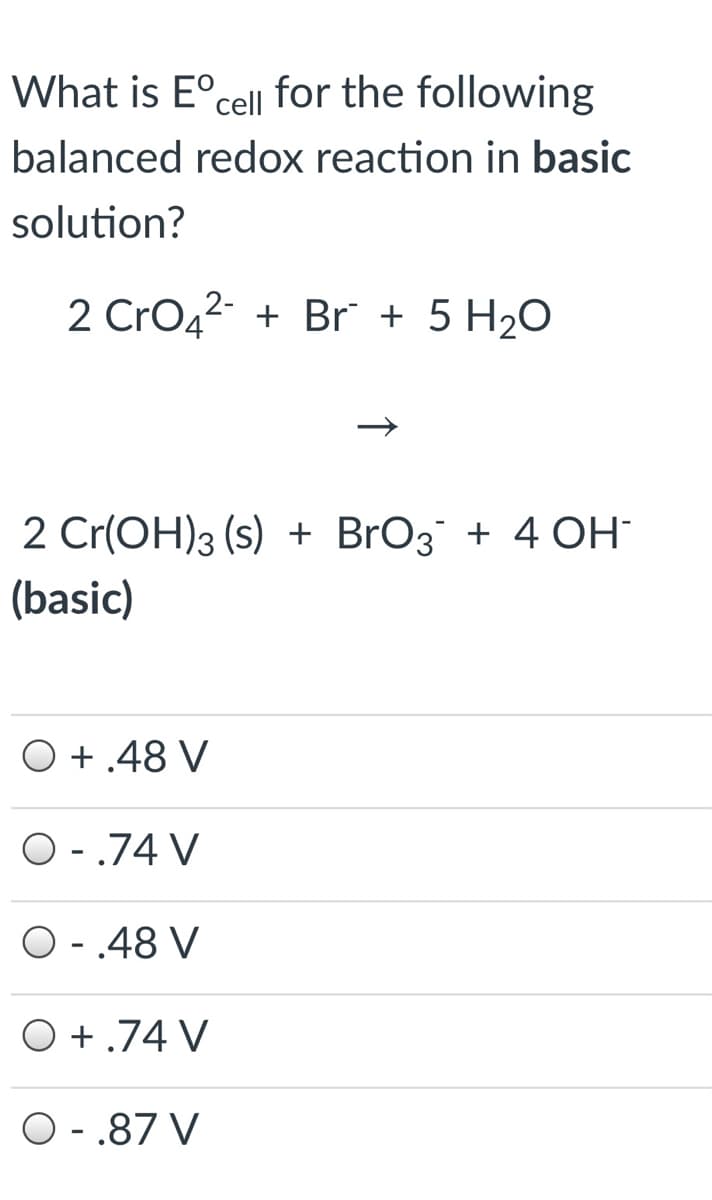 What is E°cell for the following
balanced redox reaction in basic
solution?
2 CrO42 + Br + 5 H2O
2 Cr(OH)3 (s) + BrO3 + 4 OH
(basic)
O +.48 V
O - .74 V
O -.48 V
O +.74 V
O - .87 V
