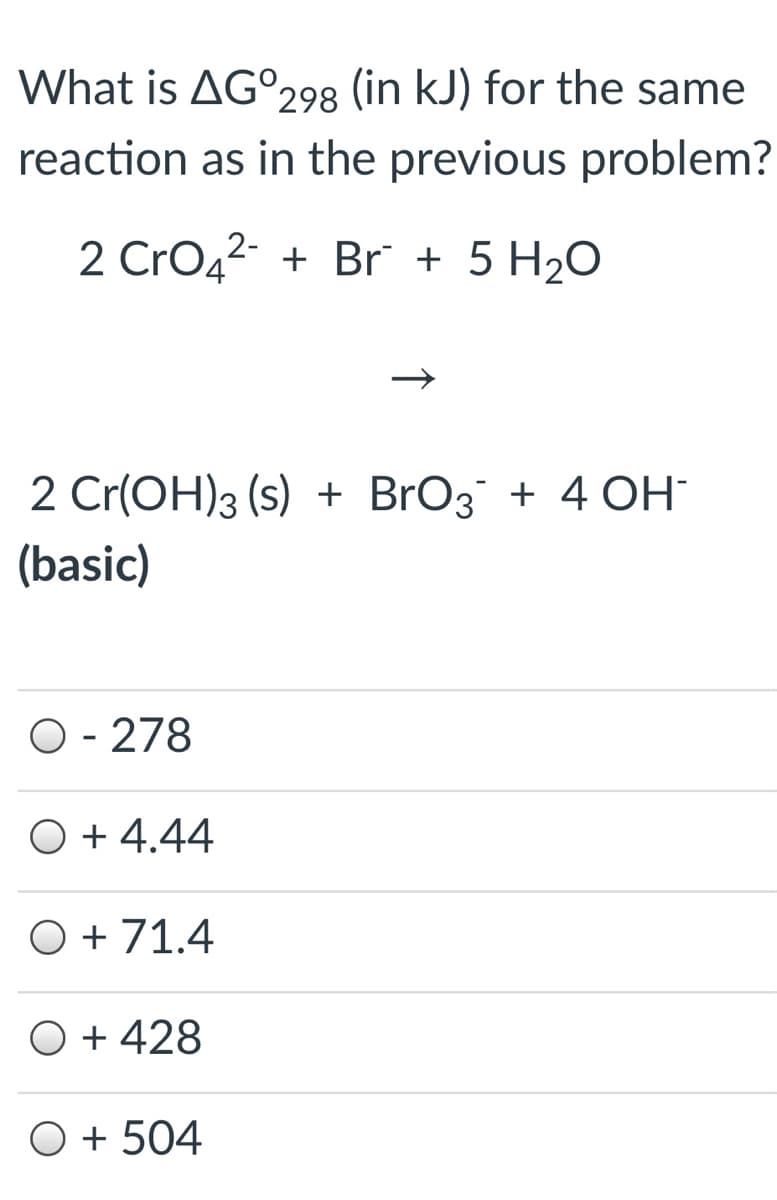 What is AG°298 (in kJ) for the same
reaction as in the previous problem?
2 CrO42- + Br + 5 H2O
2 Cr(OH)3 (s) + BrO3 + 4 OH
(basic)
O - 278
O + 4.44
O + 71.4
O + 428
O + 504
