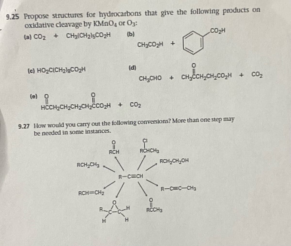 9.25 Propose structures for hydrocarbons that give the following products on
oxidative cleavage by KMnO, or 03:
{a} COz + CH3CHz5COz4
(b)
(e} HO,CiCHzlgCOzH
(e) O
RCH₂CH₂
RCH=CH₂
HCCH₂CH₂CH₂CH₂CC0₂H + CO₂
9.27 How would you carry out the following conversions? More than one step may
be needed in some instances.
RCH
CH3COzH+
(d)
CH₂CH₂C
CH, CHO + CHCCH, CH, COH + CO2
H
RCHCH3
R-C CH
RCH₂CH₂OH
CO₂H
R-C=C-CH3
O
RCCH3