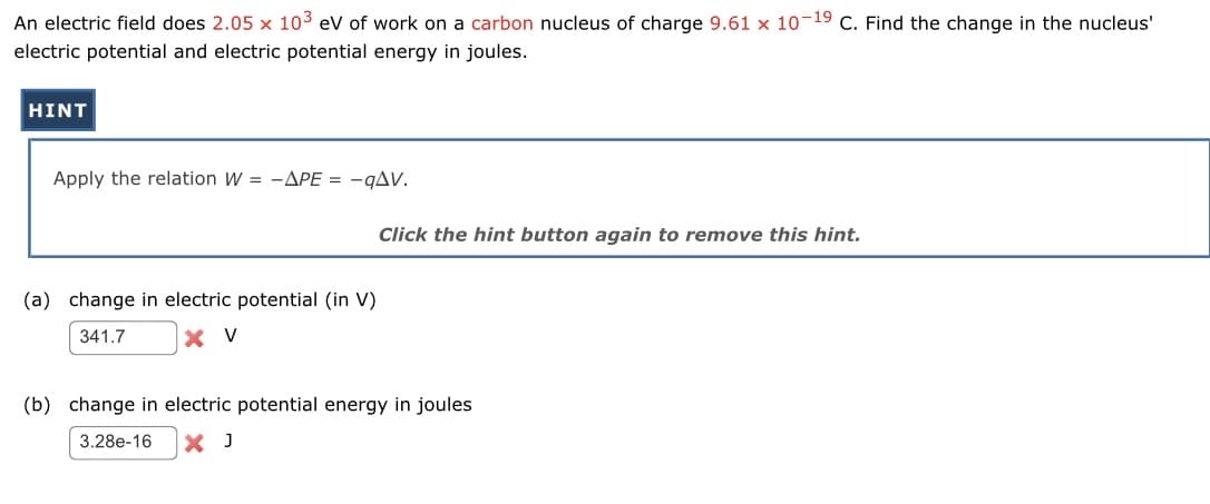 An electric field does 2.05 x 10³ eV of work on a carbon nucleus of charge 9.61 x 10-19 C. Find the change in the nucleus'
electric potential and electric potential energy in joules.
HINT
Apply the relation W = -APE = -qAV.
Click the hint button again to remove this hint.
(a) change in electric potential (in V)
341.7
X V
(b) change in electric potential energy in joules
3.28e-16 X J