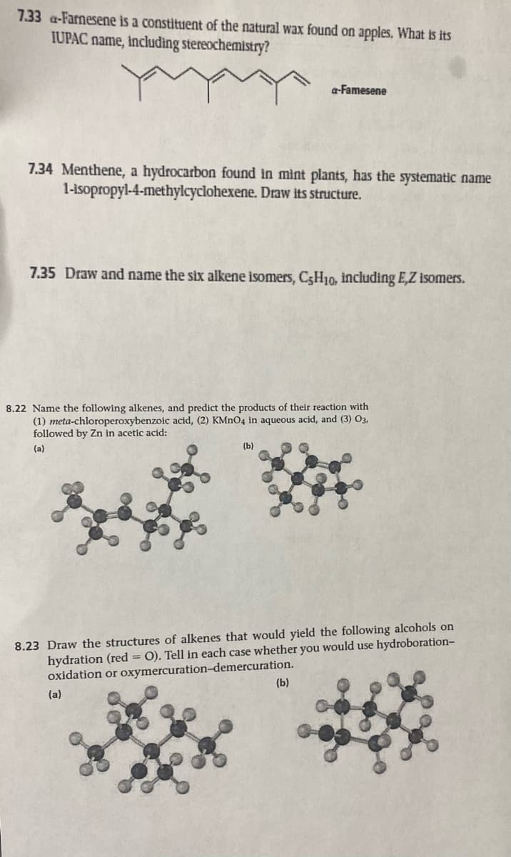 7.33 a-Farnesene is a constituent of the natural wax found on apples. What is its
IUPAC name, including stereochemistry?
7.34 Menthene, a hydrocarbon found in mint plants, has the systematic name
1-isopropyl-4-methylcyclohexene. Draw its structure.
7.35 Draw and name the six alkene isomers, C5H1o, including E,Z isomers.
a-Famesene
8.22 Name the following alkenes, and predict the products of their reaction with
(1) meta-chloroperoxybenzoic acid, (2) KMnO4 in aqueous acid, and (3) 03,
followed by Zn in acetic acid:
(a)
(b)
(a)
8.23 Draw the structures of alkenes that would yield the following alcohols on
hydration (red = O). Tell in each case whether you would use hydroboration-
oxidation or oxymercuration-demercuration.
(b)