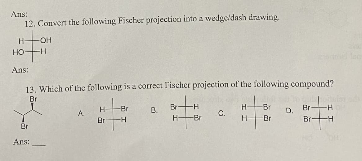 Ans:
12. Convert the following Fischer projection into a wedge/dash drawing.
H
HO
Ans:
13. Which of the following is a correct Fischer projection of the following compound?
Br
Br
-ОН
-H
Ans:
A.
-Br
H
Br -H
B.
Br- -H
H-
-Br
C.
H- -Br
H- -Br
D.
Br-H
Br -H