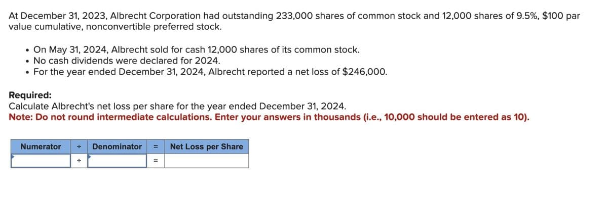 At December 31, 2023, Albrecht Corporation had outstanding 233,000 shares of common stock and 12,000 shares of 9.5%, $100 par
value cumulative, nonconvertible preferred stock.
• On May 31, 2024, Albrecht sold for cash 12,000 shares of its common stock.
• No cash dividends were declared for 2024.
• For the year ended December 31, 2024, Albrecht reported a net loss of $246,000.
Required:
Calculate Albrecht's net loss per share for the year ended December 31, 2024.
Note: Do not round intermediate calculations. Enter your answers in thousands (i.e., 10,000 should be entered as 10).
Numerator + Denominator = Net Loss per Share
=