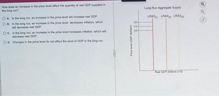 How does an increase in the price level affect the quantity of real GDP supplied in
the long run?
OA In the long run, an increase in the price level will increase real GDP
OB In the long run, an increase in the price level decreases inflation, which
will decrease real GDP
OC. In the long run, an increase in the price level increases inflation, which will
decrease real GDP
OD. Changes in the price level do not affect the level of GDP in the long run.
CIDS
Price level (GDP deflator)
123
113-
103-
Long-Run Aggregate Supply
LRAS2 LRAS2 LRAS23
Real GDP (trillions of $)