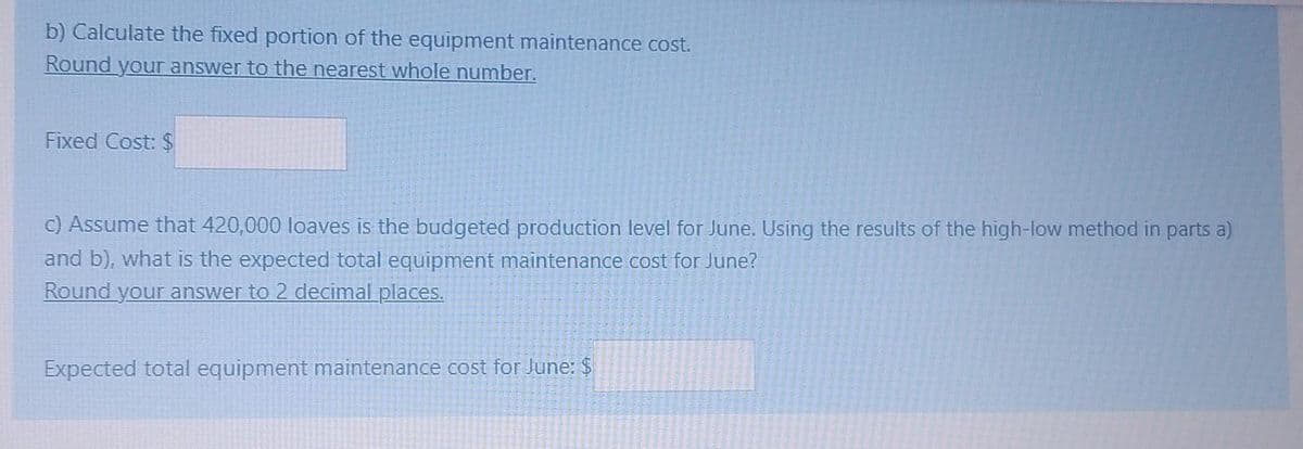 b) Calculate the fixed portion of the equipment maintenance cost.
Round your answer to the nearest whole number.
Fixed Cost: $
c) Assume that 420,000 loaves is the budgeted production level for June. Using the results of the high-low method in parts a)
and b), what is the expected total equipment maintenance cost for June?
Round your answer to 2 decimal places.
Expected total equipment maintenance cost for June: $