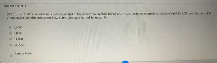 QUESTION 2
XYZ Co., had 3,000 units of work in process on April 1 that were 60% complete. During April, 10,000 units were completed and as of April 30, 4,000 units that were 40%
complete remained in production. How many units were started during April?
8,600.
9,800.
11,000.
12,200.
None of these.